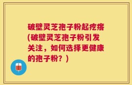 破壁灵芝孢子粉起疙瘩(破壁灵芝孢子粉引发关注，如何选择更健康的孢子粉？)