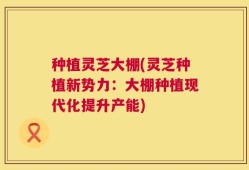 种植灵芝大棚(灵芝种植新势力：大棚种植现代化提升产能)