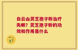 白云山灵芝孢子粉治疗失眠？灵芝孢子粉的功效和作用是什么