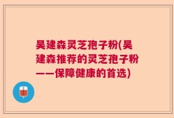 吴建森灵芝孢子粉(吴建森推荐的灵芝孢子粉——保障健康的首选)