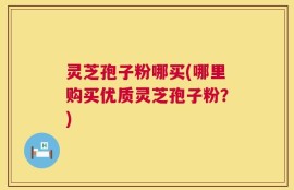 灵芝孢子粉哪买(哪里购买优质灵芝孢子粉？)