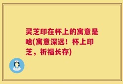 灵芝印在杯上的寓意是啥(寓意深远！杯上印芝，祈福长存)