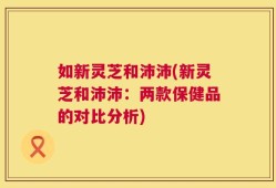如新灵芝和沛沛(新灵芝和沛沛：两款保健品的对比分析)