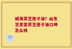 威海灵芝孢子油？山东芝圣堂灵芝孢子油口碑怎么样