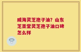 威海灵芝孢子油？山东芝圣堂灵芝孢子油口碑怎么样