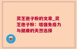 灵芝孢子粉的文章_灵芝孢子粉：增强免疫力与健康的天然选择