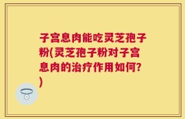 子宫息肉能吃灵芝孢子粉(灵芝孢子粉对子宫息肉的治疗作用如何？)