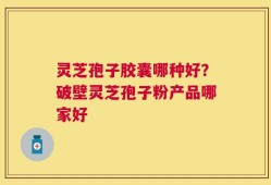 灵芝孢子胶囊哪种好？破壁灵芝孢子粉产品哪家好