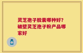 灵芝孢子胶囊哪种好？破壁灵芝孢子粉产品哪家好