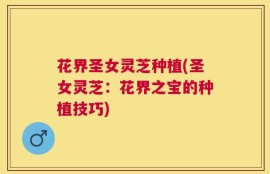 花界圣女灵芝种植(圣女灵芝：花界之宝的种植技巧)