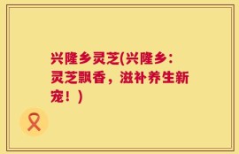 兴隆乡灵芝(兴隆乡：灵芝飘香，滋补养生新宠！)