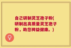 自己研制灵芝孢子粉(研制出高质量灵芝孢子粉，助您裨益健康。)