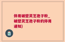 停用破壁灵芝孢子粉_破壁灵芝孢子粉的停用通知)
