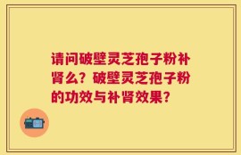 请问破壁灵芝孢子粉补肾么？破壁灵芝孢子粉的功效与补肾效果？