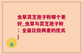 虫草灵芝孢子粉哪个更好_虫草与灵芝孢子粉：全面比较两者的优劣)