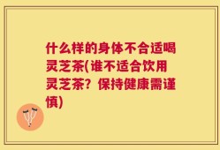 什么样的身体不合适喝灵芝茶(谁不适合饮用灵芝茶？保持健康需谨慎)