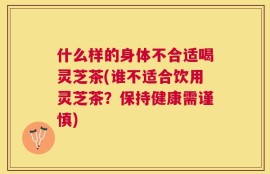 什么样的身体不合适喝灵芝茶(谁不适合饮用灵芝茶？保持健康需谨慎)