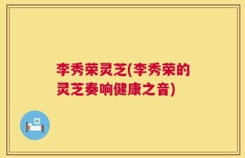李秀荣灵芝(李秀荣的灵芝奏响健康之音)