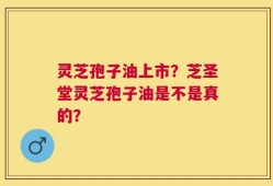 灵芝孢子油上市？芝圣堂灵芝孢子油是不是真的？