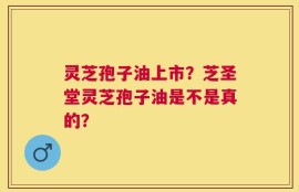 灵芝孢子油上市？芝圣堂灵芝孢子油是不是真的？