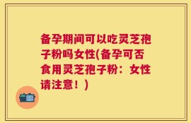 备孕期间可以吃灵芝孢子粉吗女性(备孕可否食用灵芝孢子粉：女性请注意！)