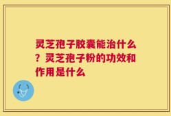 灵芝孢子胶囊能治什么？灵芝孢子粉的功效和作用是什么