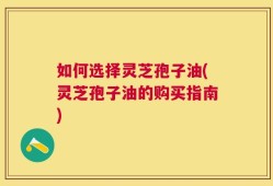 如何选择灵芝孢子油(灵芝孢子油的购买指南)