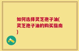 如何选择灵芝孢子油(灵芝孢子油的购买指南)