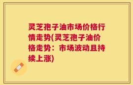 灵芝孢子油市场价格行情走势(灵芝孢子油价格走势：市场波动且持续上涨)