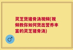 灵芝煲猪骨汤视频(视频教你如何煲出营养丰富的灵芝猪骨汤)