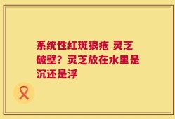 系统性红斑狼疮 灵芝破壁？灵芝放在水里是沉还是浮