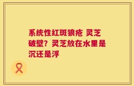 系统性红斑狼疮 灵芝破壁？灵芝放在水里是沉还是浮