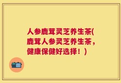 人参鹿茸灵芝养生茶(鹿茸人参灵芝养生茶，健康保健好选择！)