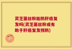 灵芝菌丝粉能防肝癌复发吗(灵芝菌丝粉或有助于肝癌复发预防)