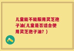 儿童能不能服用灵芝孢子油(儿童是否适合使用灵芝孢子油？)