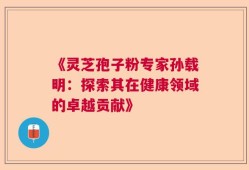 《灵芝孢子粉专家孙载明：探索其在健康领域的卓越贡献》
