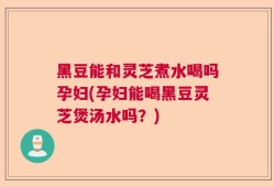 黑豆能和灵芝煮水喝吗孕妇(孕妇能喝黑豆灵芝煲汤水吗？)