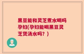 黑豆能和灵芝煮水喝吗孕妇(孕妇能喝黑豆灵芝煲汤水吗？)