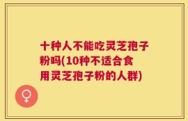 十种人不能吃灵芝孢子粉吗(10种不适合食用灵芝孢子粉的人群)
