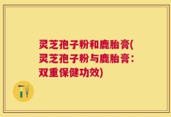灵芝孢子粉和鹿胎膏(灵芝孢子粉与鹿胎膏：双重保健功效)