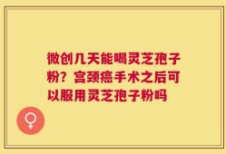 微创几天能喝灵芝孢子粉？宫颈癌手术之后可以服用灵芝孢子粉吗