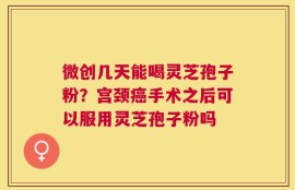 微创几天能喝灵芝孢子粉？宫颈癌手术之后可以服用灵芝孢子粉吗
