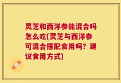 灵芝和西洋参能混合吗怎么吃(灵芝与西洋参可混合搭配食用吗？建议食用方式)