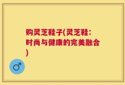 购灵芝鞋子(灵芝鞋：时尚与健康的完美融合)