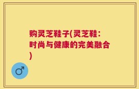 购灵芝鞋子(灵芝鞋：时尚与健康的完美融合)