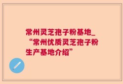 常州灵芝孢子粉基地_“常州优质灵芝孢子粉生产基地介绍”