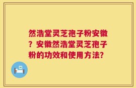 然浩堂灵芝孢子粉安徽？安徽然浩堂灵芝孢子粉的功效和使用方法？