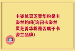 卡姿兰灵芝菁华粉是卡姿兰的吗(询问卡姿兰灵芝菁华粉是否属于卡姿兰品牌)
