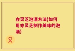亦灵芝泡酒方法(如何用亦灵芝制作美味的泡酒)
