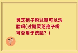 灵芝孢子粉过期可以洗脸吗(过期灵芝孢子粉可否用于洗脸？)